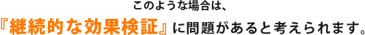このような場合は、『継続的な効果検証』に問題があると考えられます。