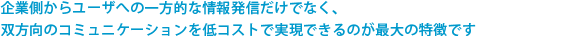 企業側からユーザへの一方的な情報発信だけでなく、双方向のコミュニケーションを低コストで実現できるのが最大の特徴です